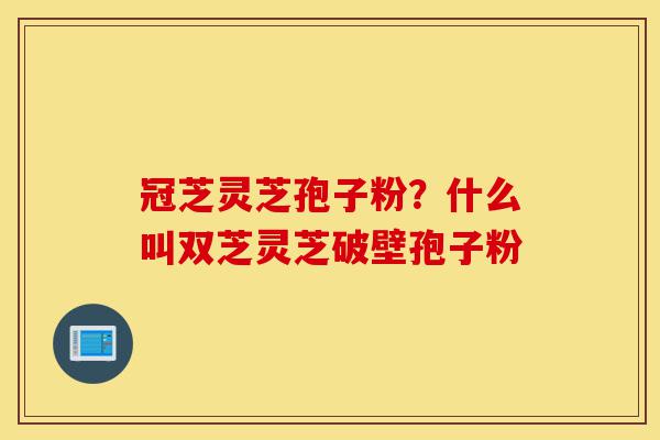 冠芝灵芝孢子粉？什么叫双芝灵芝破壁孢子粉-第1张图片-灵芝之家