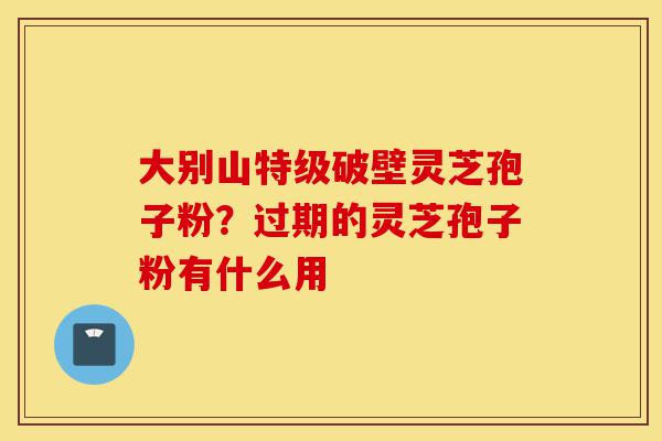 大别山特级破壁灵芝孢子粉？过期的灵芝孢子粉有什么用-第1张图片-灵芝之家