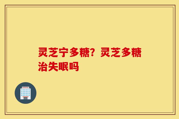 灵芝宁多糖？灵芝多糖治失眠吗-第1张图片-灵芝之家
