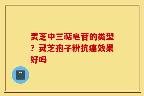 灵芝中三萜皂苷的类型？灵芝孢子粉抗癌效果好吗-第1张图片-灵芝之家