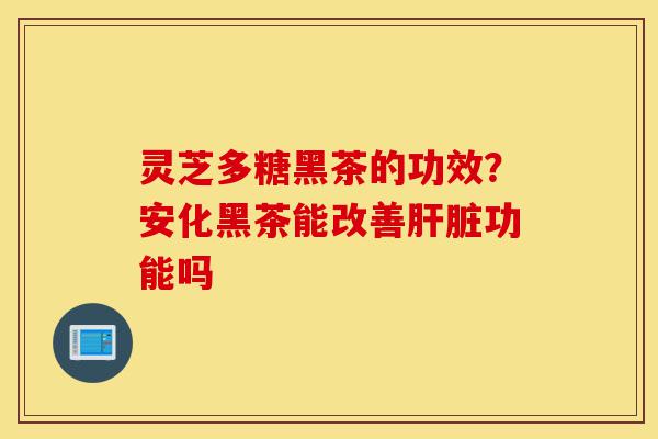 灵芝多糖黑茶的功效？安化黑茶能改善肝脏功能吗-第1张图片-灵芝之家