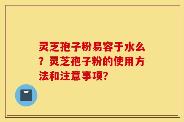 灵芝孢子粉易容于水么？灵芝孢子粉的使用方法和注意事项？-第1张图片-灵芝之家