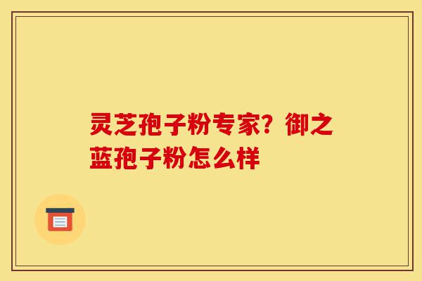 灵芝孢子粉专家?御之蓝孢子粉怎么样-第1张图片-灵芝之家 灵芝孢子粉专家?御之蓝孢子粉怎么样-第1张图片-灵芝之家
