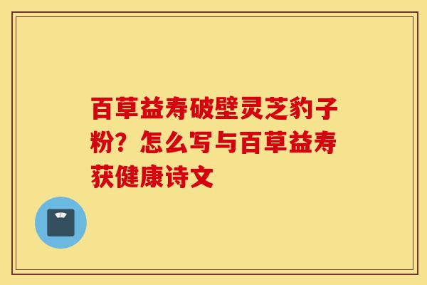 百草益寿破壁灵芝豹子粉？怎么写与百草益寿获健康诗文-第1张图片-灵芝之家