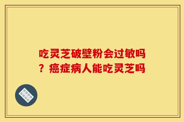 吃灵芝破壁粉会过敏吗?癌症病人能吃灵芝吗-第1张图片-灵芝之家 吃灵芝破壁粉会过敏吗?癌症病人能吃灵芝吗-第1张图片-灵芝之家
