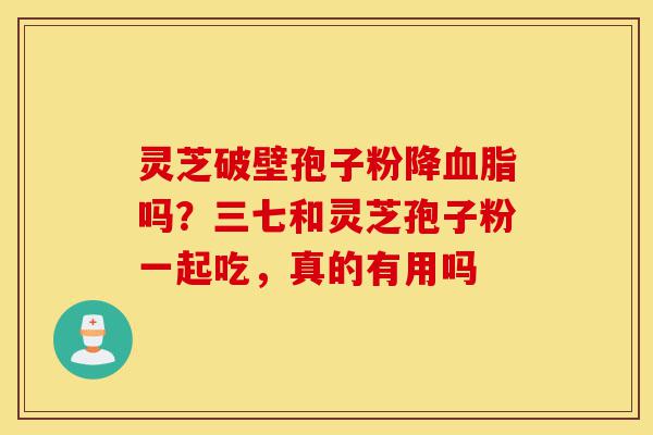 灵芝破壁孢子粉降血脂吗？三七和灵芝孢子粉一起吃，真的有用吗-第1张图片-灵芝之家