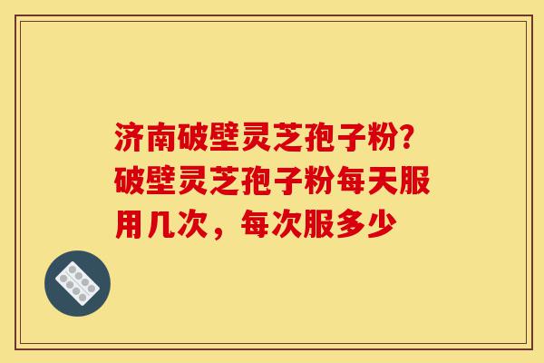 济南破壁灵芝孢子粉？破壁灵芝孢子粉每天服用几次，每次服多少-第1张图片-灵芝之家
