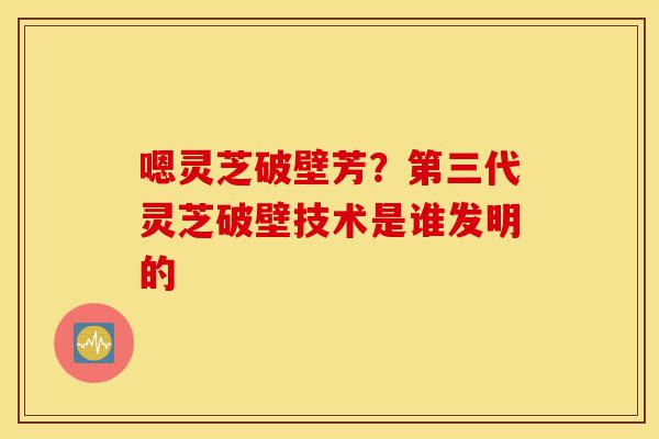 嗯灵芝破壁芳？第三代灵芝破壁技术是谁发明的-第1张图片-灵芝之家