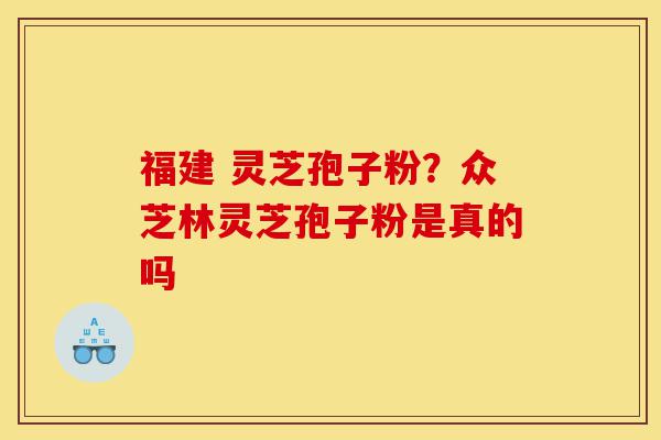 福建 灵芝孢子粉？众芝林灵芝孢子粉是真的吗-第1张图片-灵芝之家