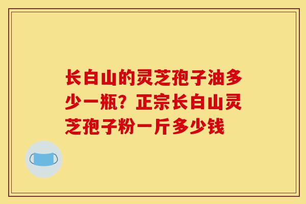 长白山的灵芝孢子油多少一瓶?正宗长白山灵芝孢子粉一斤多少钱-第1张图片-灵芝之家 长白山的灵芝孢子油多少一瓶?正宗长白山灵芝孢子粉一斤多少钱-第1张图片-灵芝之家