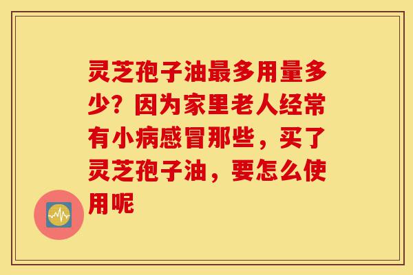 灵芝孢子油最多用量多少?因为家里老人经常有小病感冒那些,买了灵芝孢子油,要怎么使用呢-第1张图片-灵芝之家 灵芝孢子油最多用量多少?因为家里老人经常有小病感冒那些,买了灵芝孢子油,要怎么使用呢-第1张图片-灵芝之家