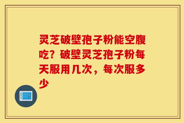 灵芝破壁孢子粉能空腹吃？破壁灵芝孢子粉每天服用几次，每次服多少-第1张图片-灵芝之家