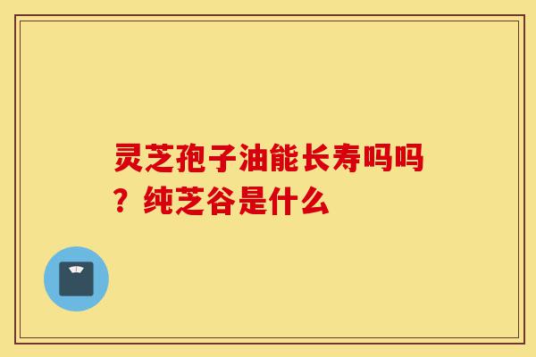灵芝孢子油能长寿吗吗?纯芝谷是什么-第1张图片-灵芝之家 灵芝孢子油能长寿吗吗?纯芝谷是什么-第1张图片-灵芝之家