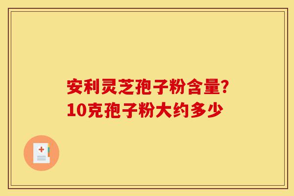安利灵芝孢子粉含量?10克孢子粉大约多少-第1张图片-灵芝之家 安利灵芝孢子粉含量?10克孢子粉大约多少-第1张图片-灵芝之家