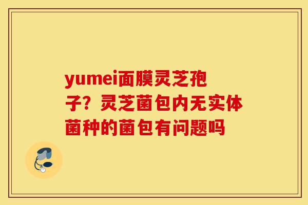 yumei面膜灵芝孢子?灵芝菌包内无实体菌种的菌包有问题吗-第1张图片-灵芝之家 yumei面膜灵芝孢子?灵芝菌包内无实体菌种的菌包有问题吗-第1张图片-灵芝之家