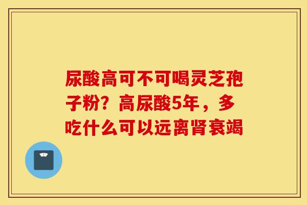 尿酸高可不可喝灵芝孢子粉？高尿酸5年，多吃什么可以远离肾衰竭-第1张图片-灵芝之家