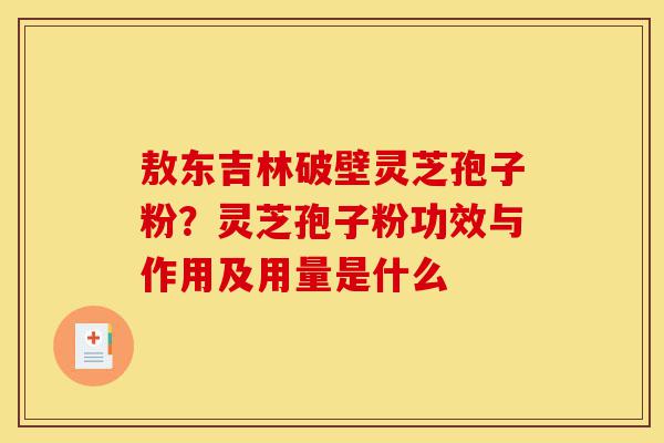 敖东吉林破壁灵芝孢子粉？灵芝孢子粉功效与作用及用量是什么-第1张图片-灵芝之家