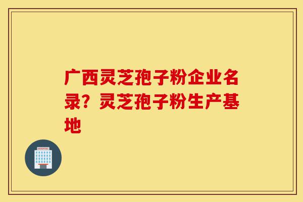 广西灵芝孢子粉企业名录?灵芝孢子粉生产基地-第1张图片-灵芝之家 广西灵芝孢子粉企业名录?灵芝孢子粉生产基地-第1张图片-灵芝之家