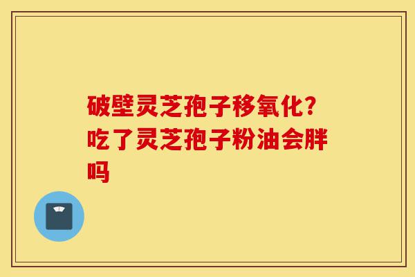 破壁灵芝孢子移氧化？吃了灵芝孢子粉油会胖吗-第1张图片-灵芝之家