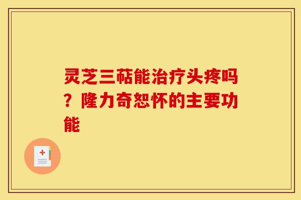 灵芝三萜能治疗头疼吗？隆力奇恕怀的主要功能-第1张图片-灵芝之家