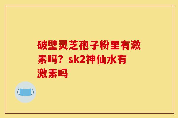 破壁灵芝孢子粉里有激素吗？sk2神仙水有激素吗-第1张图片-灵芝之家