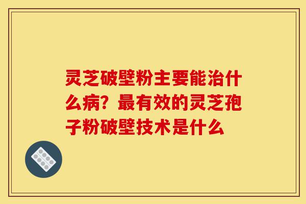 灵芝破壁粉主要能治什么病？最有效的灵芝孢子粉破壁技术是什么-第1张图片-灵芝之家