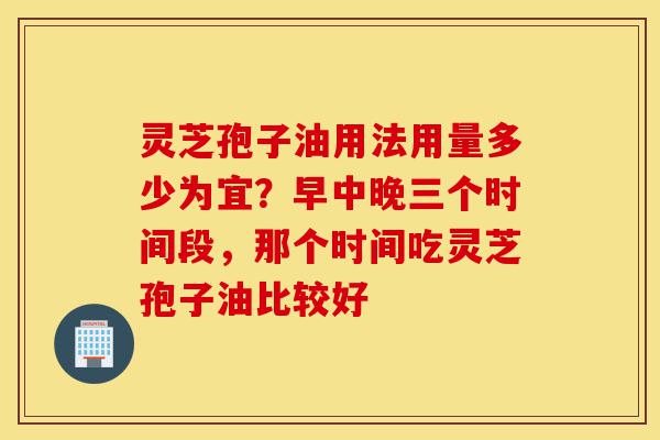 灵芝孢子油用法用量多少为宜?早中晚三个时间段,那个时间吃灵芝孢子油比较好-第1张图片-灵芝之家 灵芝孢子油用法用量多少为宜?早中晚三个时间段,那个时间吃灵芝孢子油比较好-第1张图片-灵芝之家