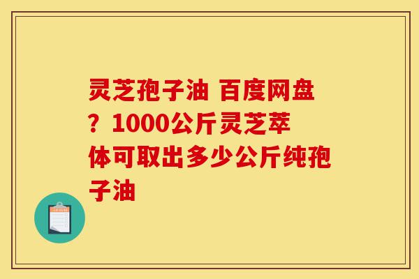灵芝孢子油 百度网盘?1000公斤灵芝萃体可取出多少公斤纯孢子油-第1张图片-灵芝之家 灵芝孢子油 百度网盘?1000公斤灵芝萃体可取出多少公斤纯孢子油-第1张图片-灵芝之家