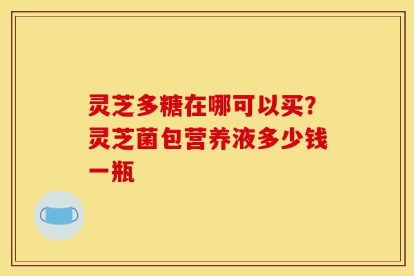 灵芝多糖在哪可以买?灵芝菌包营养液多少钱一瓶-第1张图片-灵芝之家 灵芝多糖在哪可以买?灵芝菌包营养液多少钱一瓶-第1张图片-灵芝之家