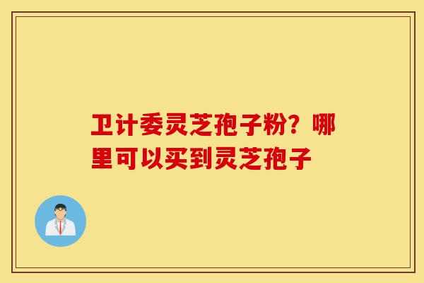 卫计委灵芝孢子粉？哪里可以买到灵芝孢子-第1张图片-灵芝之家