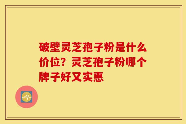 破壁灵芝孢子粉是什么价位?灵芝孢子粉哪个牌子好又实惠-第1张图片-灵芝之家 破壁灵芝孢子粉是什么价位?灵芝孢子粉哪个牌子好又实惠-第1张图片-灵芝之家