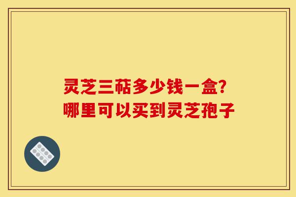灵芝三萜多少钱一盒?哪里可以买到灵芝孢子-第1张图片-灵芝之家 灵芝三萜多少钱一盒?哪里可以买到灵芝孢子-第1张图片-灵芝之家