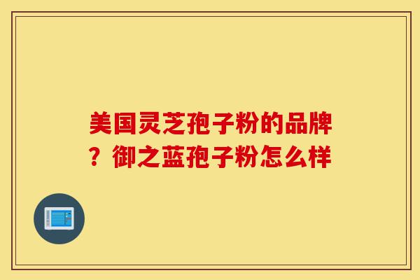 美国灵芝孢子粉的品牌？御之蓝孢子粉怎么样-第1张图片-灵芝之家