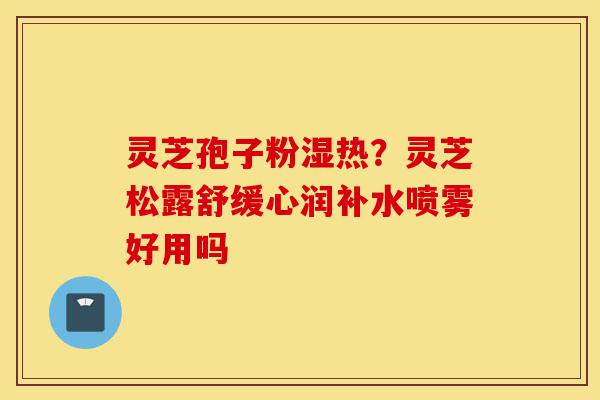 灵芝孢子粉湿热?灵芝松露舒缓心润补水喷雾好用吗-第1张图片-灵芝之家 灵芝孢子粉湿热?灵芝松露舒缓心润补水喷雾好用吗-第1张图片-灵芝之家