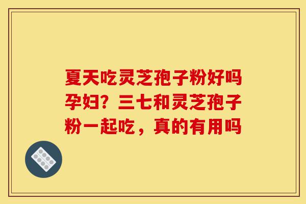 夏天吃灵芝孢子粉好吗孕妇？三七和灵芝孢子粉一起吃，真的有用吗-第1张图片-灵芝之家