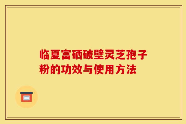 临夏富硒破壁灵芝孢子粉的功效与使用方法-第1张图片-灵芝之家