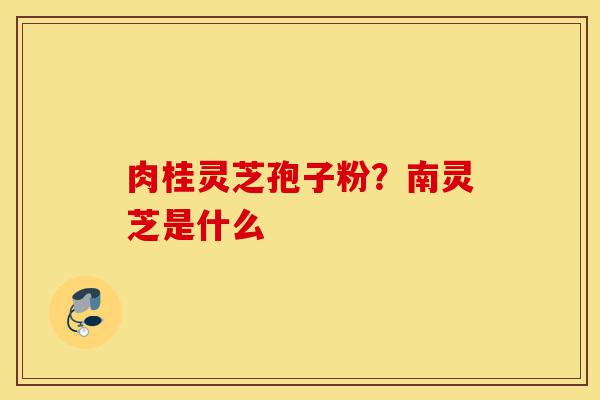 肉桂灵芝孢子粉？南灵芝是什么-第1张图片-灵芝之家