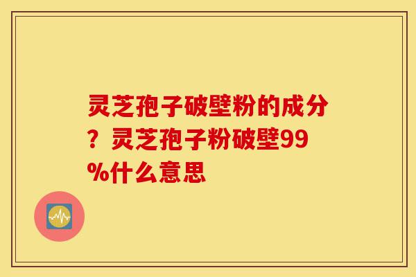 灵芝孢子破壁粉的成分？灵芝孢子粉破壁99%什么意思-第1张图片-灵芝之家