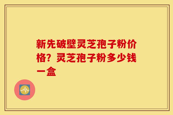新先破壁灵芝孢子粉价格？灵芝孢子粉多少钱一盒-第1张图片-灵芝之家