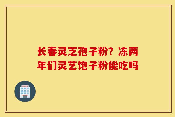 长春灵芝孢子粉?冻两年们灵艺饱子粉能吃吗-第1张图片-灵芝之家 长春灵芝孢子粉?冻两年们灵艺饱子粉能吃吗-第1张图片-灵芝之家