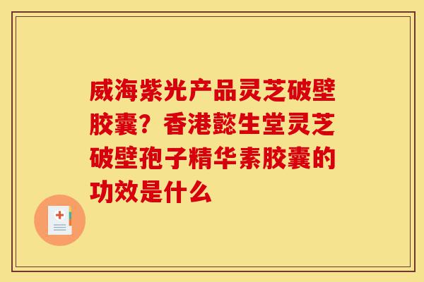威海紫光产品灵芝破壁胶囊？香港懿生堂灵芝破壁孢子精华素胶囊的功效是什么-第1张图片-灵芝之家