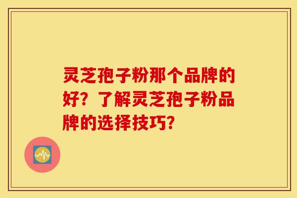 灵芝孢子粉那个品牌的好？了解灵芝孢子粉品牌的选择技巧？-第1张图片-灵芝之家