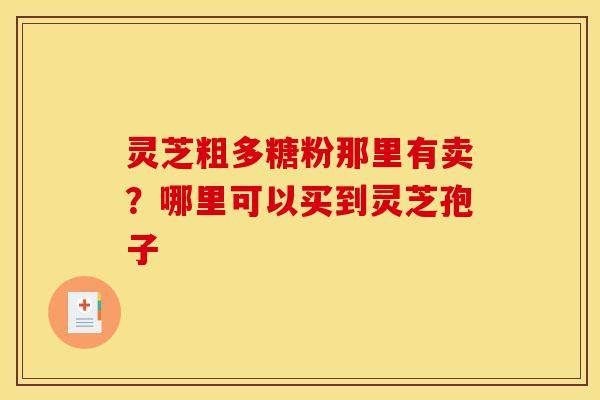 灵芝粗多糖粉那里有卖？哪里可以买到灵芝孢子-第1张图片-灵芝之家