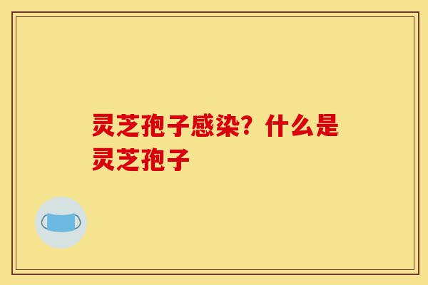 灵芝孢子感染？什么是灵芝孢子-第1张图片-灵芝之家
