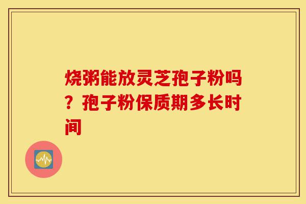 烧粥能放灵芝孢子粉吗？孢子粉保质期多长时间-第1张图片-灵芝之家