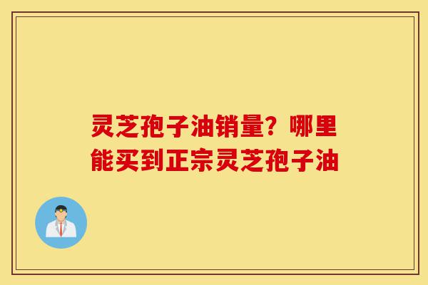 灵芝孢子油销量？哪里能买到正宗灵芝孢子油-第1张图片-灵芝之家