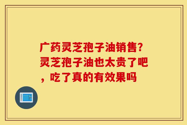 广药灵芝孢子油销售?灵芝孢子油也太贵了吧,吃了真的有效果吗-第1张图片-灵芝之家 广药灵芝孢子油销售?灵芝孢子油也太贵了吧,吃了真的有效果吗-第1张图片-灵芝之家