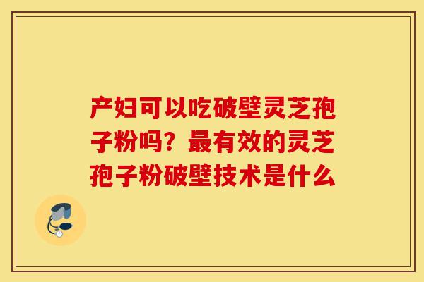产妇可以吃破壁灵芝孢子粉吗？最有效的灵芝孢子粉破壁技术是什么-第1张图片-灵芝之家