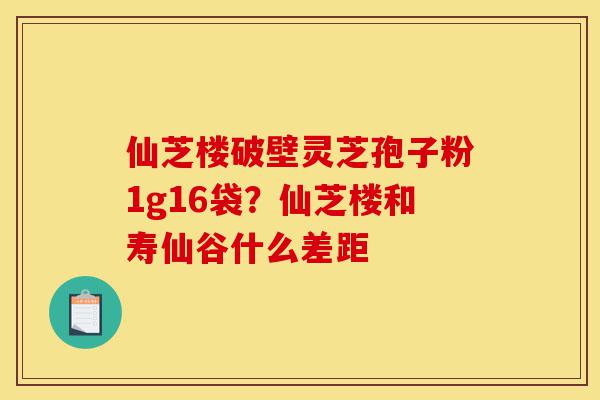 仙芝楼破壁灵芝孢子粉1g16袋？仙芝楼和寿仙谷什么差距-第1张图片-灵芝之家
