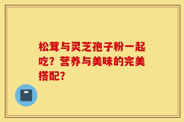 松茸与灵芝孢子粉一起吃?营养与美味的完美搭配?-第1张图片-灵芝之家 松茸与灵芝孢子粉一起吃?营养与美味的完美搭配?-第1张图片-灵芝之家